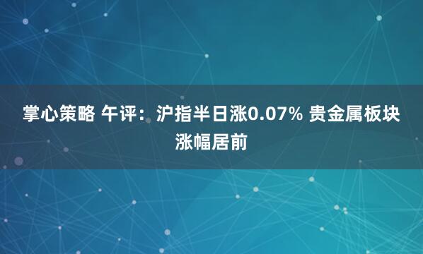 掌心策略 午评：沪指半日涨0.07% 贵金属板块涨幅居前