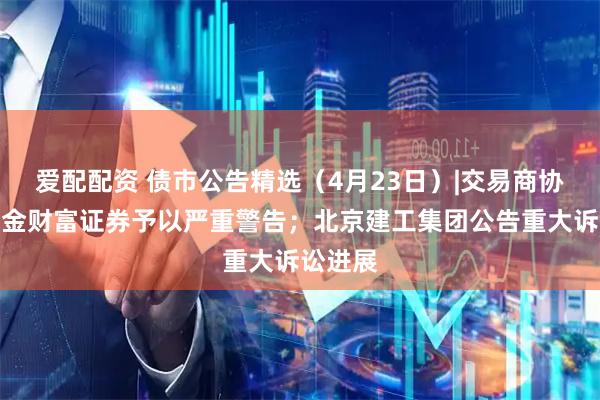 爱配配资 债市公告精选（4月23日）|交易商协会对中金财富证券予以严重警告；北京建工集团公告重大诉讼进展