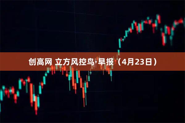 创高网 立方风控鸟·早报（4月23日）