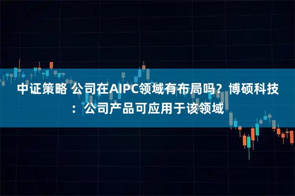 中证策略 公司在AIPC领域有布局吗？博硕科技：公司产品可应用于该领域