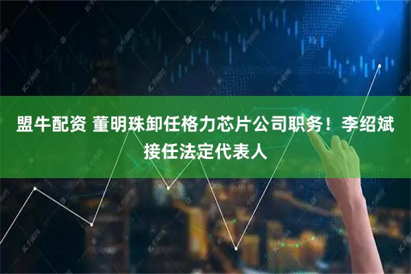 盟牛配资 董明珠卸任格力芯片公司职务！李绍斌接任法定代表人