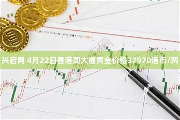 兴启网 4月22日香港周大福黄金价格37970港币/两