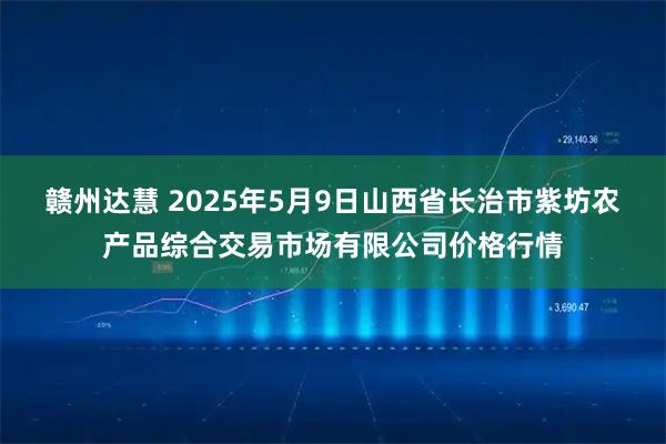 赣州达慧 2025年5月9日山西省长治市紫坊农产品综合交易市场有限公司价格行情