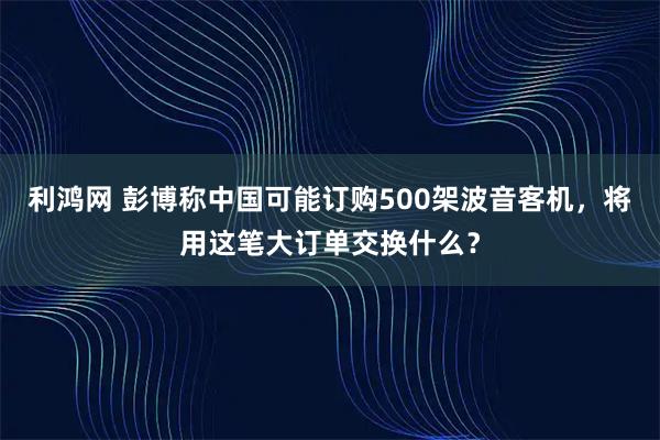 利鸿网 彭博称中国可能订购500架波音客机，将用这笔大订单交换什么？