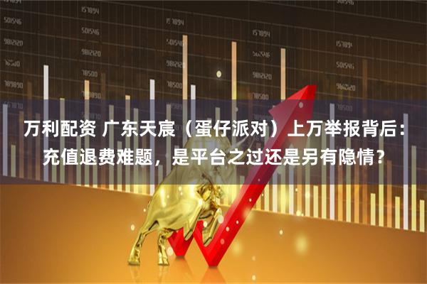 万利配资 广东天宸（蛋仔派对）上万举报背后：充值退费难题，是平台之过还是另有隐情？