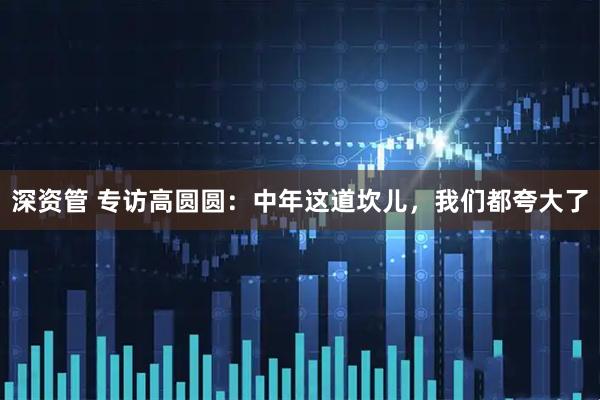 深资管 专访高圆圆：中年这道坎儿，我们都夸大了