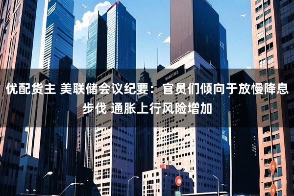 优配货主 美联储会议纪要：官员们倾向于放慢降息步伐 通胀上行风险增加