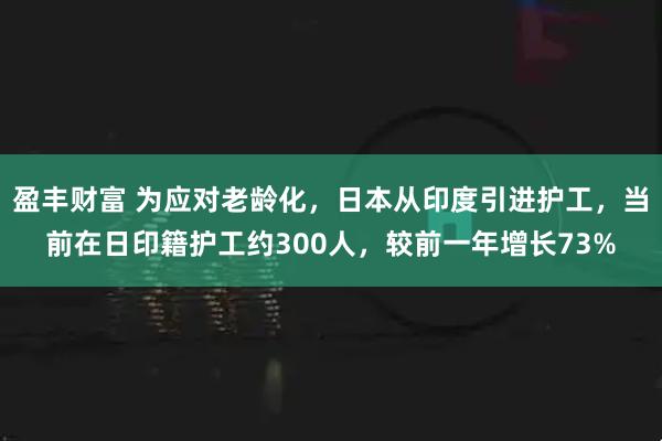 盈丰财富 为应对老龄化，日本从印度引进护工，当前在日印籍护工约300人，较前一年增长73%