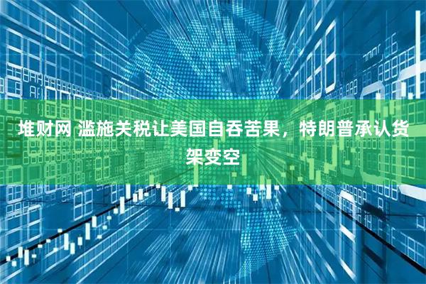 堆财网 滥施关税让美国自吞苦果，特朗普承认货架变空