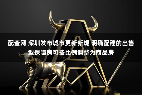 配查网 深圳发布城市更新新规 明确配建的出售型保障房可按比例调整为商品房