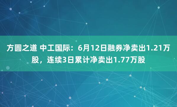 方圆之道 中工国际：6月12日融券净卖出1.21万股，连续3日累计净卖出1.77万股