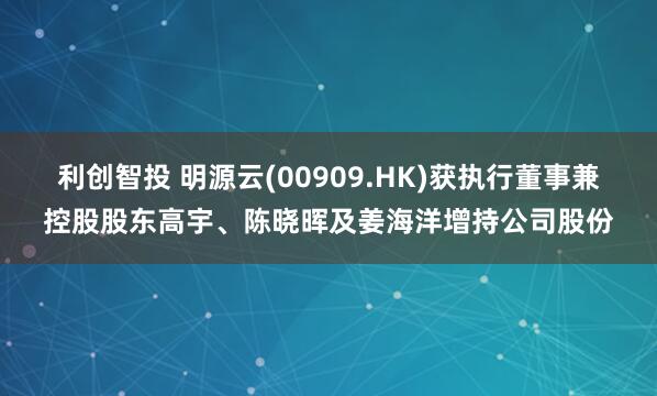 利创智投 明源云(00909.HK)获执行董事兼控股股东高宇、陈晓晖及姜海洋增持公司股份