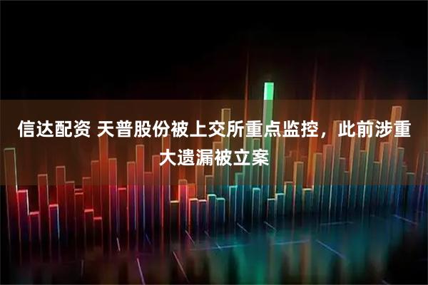 信达配资 天普股份被上交所重点监控，此前涉重大遗漏被立案