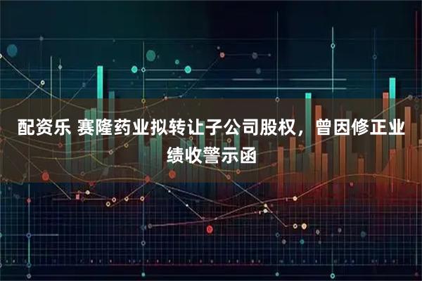 配资乐 赛隆药业拟转让子公司股权，曾因修正业绩收警示函