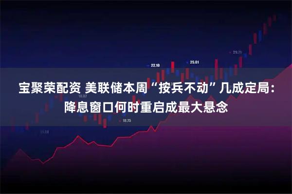 宝聚荣配资 美联储本周“按兵不动”几成定局：降息窗口何时重启成最大悬念