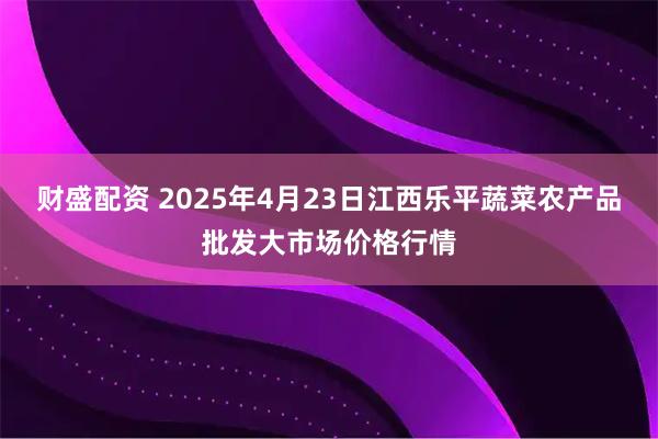 财盛配资 2025年4月23日江西乐平蔬菜农产品批发大市场价格行情