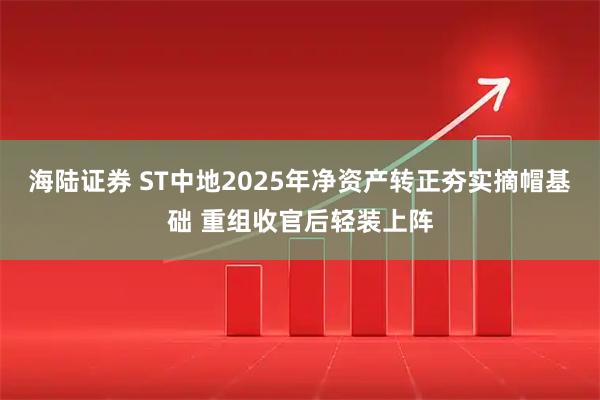 海陆证券 ST中地2025年净资产转正夯实摘帽基础 重组收官后轻装上阵