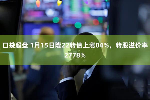 口袋超盘 1月15日隆22转债上涨04%，转股溢价率2778%