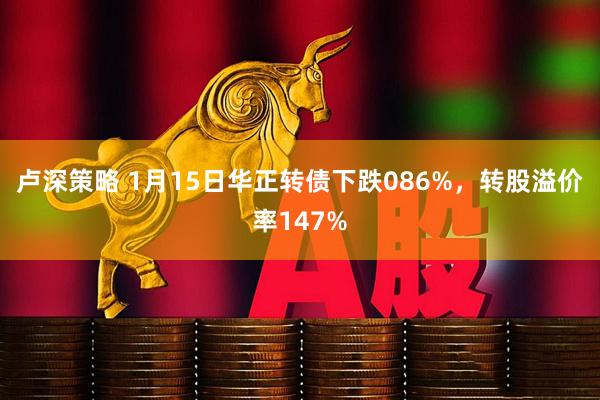 卢深策略 1月15日华正转债下跌086%，转股溢价率147%