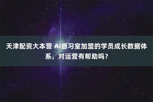 天津配资大本营 AI自习室加盟的学员成长数据体系，对运营有帮助吗？