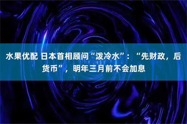 水果优配 日本首相顾问“泼冷水”：“先财政，后货币”，明年三月前不会加息