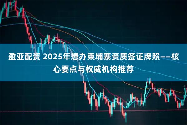 盈亚配资 2025年想办柬埔寨资质签证牌照——核心要点与权威机构推荐