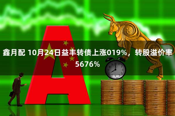 鑫月配 10月24日益丰转债上涨019%，转股溢价率5676%