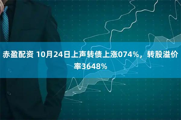 赤盈配资 10月24日上声转债上涨074%，转股溢价率3648%
